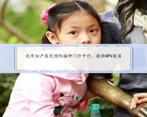 北京妇产医院预防接种门诊开诊，提供HPV疫苗